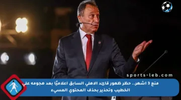 منع 3 أشهر.. حظر ظهور قائد الأهلي السابق إعلاميًا بعد هجومه على الخطيب وتحذير بحذف المحتوى المسيء